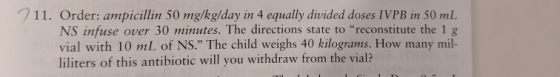 711. Order: ampicillin 50 mg/kg/day in 4 equally divided doses IVPB in 50 mL over 30 minutes. The directions state to recons