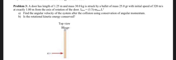 Problem 3: A door has length of 1.25 m and mass 30.0 kg is struck by a bullet of mass 25.0 gr with initial speed of 320 m/s a