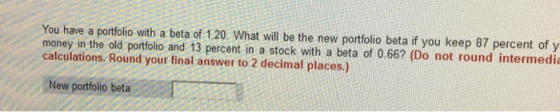 You have a portfolio with a beta of 1.20. What will be the new portfolio beta if you keep 87 percent of y money in the old po