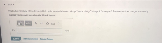 Part A What is the magnitude of the elect c field at a poit mdway between a 6.8 μ0 and a +5.0 μΟ charge 9.0 cm apart? Assume no other charges are nearby Express your answer using two significant figures N/C Submit Previous Answers Request Answer
