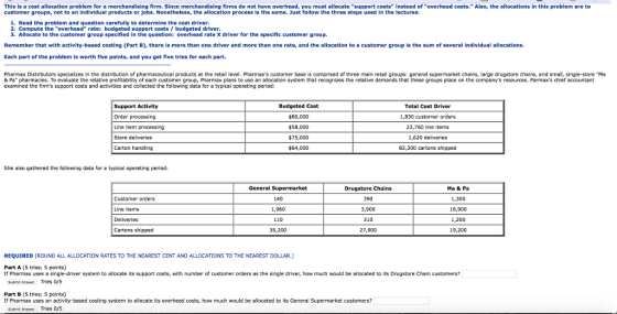 This is a cost allocation problem for a merchandising firm. Since merchandising firms do not have overhead, you must allocate support costs instead of overhead costs. Also, the allocations in this problem are to customer groups, not to an individual products or jobs. Nonetheless, the allocation process is th same. Just follow the three steps used in the lectures: 1. Read the problem and question carefully to determine the cost driver 2. Compute the overhead rate: budgeted support costs/budgeted driver 3. Allocate to the customer group specified in the question: overhead rate X driver for the specific customer group. Remember that with activity-based costing (Part B), there is more than one driver and more than one rate, and the allocation to a customer group is the sum of several individual allocations. Each part of the problem is worth five points, and you get five tries for each part. Pharmax Distributors speciaizes in the distribution of pharmaceutical products at the retail level. Pharmaxs oustomer base is comprised of three main retail groups: general supermarket chains, large drugstore chains, and small, single-store Ma & Pa pharmacies. To evaluate the relative profitability of each customer group, Pharmax plans to use an allocation system that recognizes the relative demands that these groups place on the companys resources. Parmaxs chief accountant examined the firms support costs and activities and collected the fol lowing data for a typical operating period: Support Activity Order processing Line item processing Store deliveries Carton handling Budgeted Cost $80,000 $58,000 $75,000 $64,000 Total Cost Driver 1,830 customer orders 22,760 line items 1,620 deliveries 82,300 cartons shipped She also gathered the following data for a typical operating period: Customer orders Line items Deliveries Cartons shipped General Supermarket 140 1,960 110 35,200 Drugstore Chains 390 3,900 310 27,900 Ma & Pa 1,300 16,900 1,200 19,200 REQUIRED [ROUND ALL ALLOCATION RATES TO THE NEAREST CENT AND ALLOCATIONS TO THE NEAREST DOLLAR.J Part A (5 tries; S points) If Pharmax uses a single-driver system to allocate its support costs, with number of customer orders as the single driver, how much would be allocated to its Drugstore Chain customers? Suemt Ane Tries oys Part B (5 tries; 5 points) Sutmt Ans Tries 0/5 If Pharmax uses an activity-based costing system to allocate its overhead costs, how much would be allocated to its General Supermarket customers?