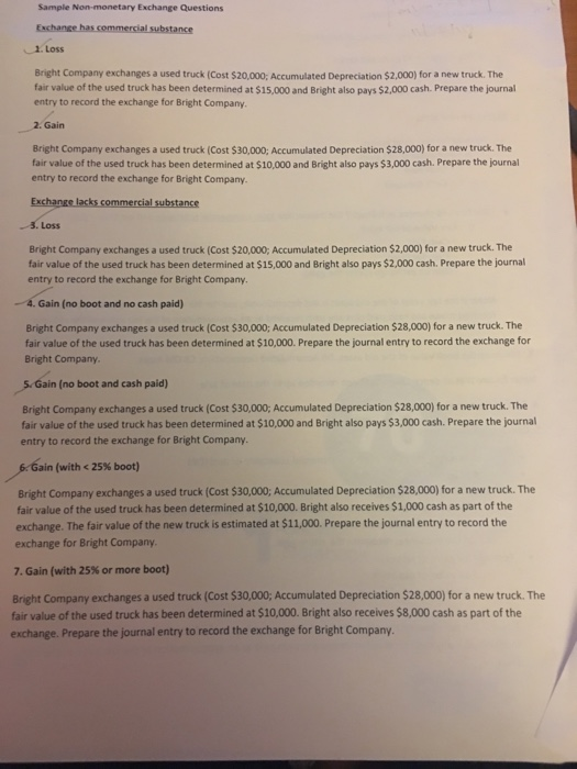 Sample Non-monetary Exchange Questions 2. Loss Bright Company exchanges a used truck (Cost $20,000; Accumulated Depreciation $2,000) for a new truck. The fair value of the used truck has been determined at $15,000 and Bright also pays $2,000 cash. Prepare the journal entry to record the exchange for Bright Company Gain Bright Company exchanges a used truck (Cost $30,000; Accumulated Depreciation $28,000) for a new truck. The fair value of the used truck has been determined at $10,000 and Bright also pays $3,000 cash. Prepare the journal entry to record the exchange for Bright Company Exchange lacks commercial substance 3.Loss Bright Company exchanges a used truck (Cost $20,000; Accumulated Depreciation $2,000) for a new truck. The fair value of the used truck has been determined at $15,000 and Bright also pays $2,000 cash. Prepare the journal entry to record the exchange for Bright Company. -4. Gain (no boot and no cash paid) Bright Company exchanges a used truck (Cost $30,000; Accumulated Depreciation $28,000) for a new truck. The fair value of the used truck has been determined at $10,000. Prepare the journal entry to record the exchange for Bright Company 5 Gain (no boot and cash paid) Bright Company exchanges a used truck (Cost $30,000; Accumulated Depreciation $28,000) for a new truck. The fair value of the used truck has been determined at $10,000 and Bright also pays $3,000 cash. Prepare the journal entry to record the exchange for Bright Company. Gain (with < 25% boot) Bright Company exchanges a used truck (Cost $30,000; Accumulated Depreciation $28,000) for a new truck. The fair value of the used truck has been determined at $10,000. Bright also receives $1,000 cash as part of the exchange. The fair value of the new truck is estimated at $11,000. Prepare the journal entry to record the exchange for Bright Company 7, Gain (with 25% or more boot) Bright Company exchanges a used truck (Cost $30,000, Accumulated Depreciation $28,000) for a new truck. The fair value of the used truck has been determined at S10,000. Bright also receives $8,000 cash as part of the exchange. Prepare the journal entry to record the exchange for Bright Company.