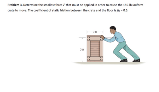 Problem 3. Determine the smallest force P that must be applied in order to cause the 150-lb uniform crate to move. The coefficient of static friction between the crate and the floor is (s 0.5. 3 ft