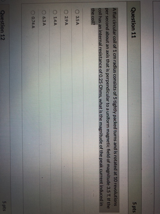 Question 11 5 pts Aflat circular coil of 1 cm radius consists of 5 tightly packed turns and is rotated at 10 revolutions per