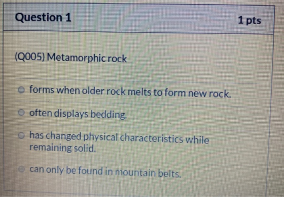 Question 1 1 pts (Q005) Metamorphic rock o forms when older rock melts to form new rock. O often displays bedding. has change