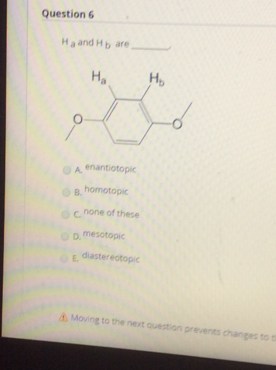 Question 6 Ha and Hb are Н. H A. enantiotopic B homotopic none of these D. mesotopic E diastereotopic A Moving to the next qu