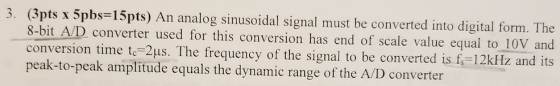 3. (3pts x 5pbs-15pts) An analog sinusoidal signal must be converted into digital form. The 10V and n time te-2us. The frequency of the signal to be converted is f-12kHz and its 8-bit A/D converter used for this conversion has end of scale value equal to peak-to-peak amplitude equals the dynamic range of the A/ID converter
