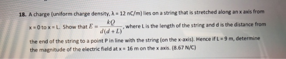 18. A charge (uniform charge density,A-12 nC/m) lies on a string that is stretched along an x axis from where L is the length of the string and d is the distance from L. Show that E- ke x = 0 to x the end of the string to a point P in line with the string (on the x-axis), Hence if L-9 m, determine the magnitude of the electric field at x 16 m on the x axis. (8.67 N/C)