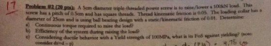 triple-threaded power screw is to taise/lower à 100kN load. This s square threads. Thread kinematic friction is 0.05. The loading collar has a Problem#2020pts). A 5andiameter diameter of 25cm and is a) Continuous torque required to raise the load? b) Efficiency of the system during raising the load screw has a pitch of 0.5cm and has threads using bal bearing design with a static/kinematic friction of 0.01. Determine e Considering ductile behavior with a Yield strength of 100MPa, what is its Fos against yielding? (eote consider drd-p)