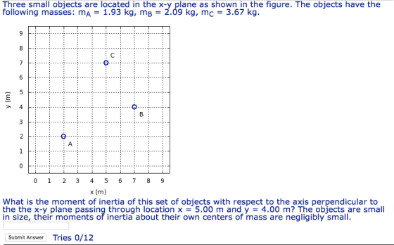 Three small objects are located in the x-y plane as shown in the figure. The objects have the following masses: mA 1.93 kg, mB- 2.09 kg, mc 3.67 kg. x (m) What is the moment of inertia of this set of objects with respect to the axis perpendicular to the the x-y plane passing through location x =5.00 m and у = 4.00 m? The objects are small in size, their moments of inertia about their own centers of mass are negligibly small. Submit Answer Tries 0/12