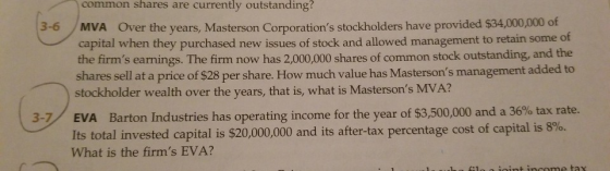 common shares are currently outstanding? 3-6 Over the years, Masterson Corporations stockholders have provided $34,000,000 of MVA capital when they purchased new issues of stock and allowed management to retain some of the firms earnings. The firm now has 2,000,000 shares of common stock outstanding, and the shares sell at a price of $28 per share. How much value has Mastersons stockholder wealth over the years, that is, what is Mastersons MVA? management added to 3-/ EVA Barton Industries has operating income for the year of $3,500,000 and a 36% tax rate. its total invested capital is $20,000,000 and its after-tax percentage cost of capital is 8%. What is the firms EVA?