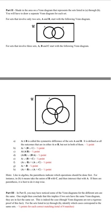 Part II Shade in the area on a Venn diagram that represents the sets lised in (a) through (h) You will have to draw a separate Venn diagram for each set For sets that involve oely two sets, A and B, start with the following Venn diagram For sets that involve three sets, A. B and C start with the following Venn diagram a AAB is called the symmetric difference of the sets A and B. It is defined as all the outcomes that are in either A or B. but ot in both of them-¼ point c) AVAEh-s point d) AB)U(BA)-5po g) AAB¼ point Hints: Like in algebra, the parenthesis indicate which operations should be done first. For instance, in (b) it means take the union of B with C, and then intersect that with A If there are parenthesis, it is best to do it step wise. Part Ⅲ-In Pan lL you may have noticed some of Vemdipams for the diferent sets are the same. One might then conclude thait this implics if two sets have the same Venn diagram they are in fact the same set. This is indeed the case (though Vemnigramsane not a rigorous proof of this fact). For the sets listed in (a) through (hi. idemtify which cases correspond to the same sets.一¼ points for each correct matching (total of4 mtches)
