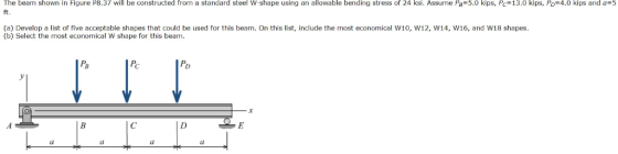 The beam shown in Figure P8.37 will be constructed from a standard steel w shape using an allowable bending stress of 24 ksi. Assume PB=5.0 kips, PC 13.0 kips Po 4.0 kips and a 5 ft. (a) Develop a list of five acceptable shapes that could be used for this beam. On this list, include the most economical W10, W12, W14, W16, and W18 shapes. (b) Select the most economical W shape for this beam Ps Pc Po