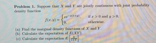 Problem 1. Suppose that X and Y are jointly contimmous with joint probability density function re-r(1+y), İfx > 0 and y > 0. otherwise. (a) Find the marginal density functions of X and h (b) Calculate the expectation of E(XY). (e) Calculate the expectation E