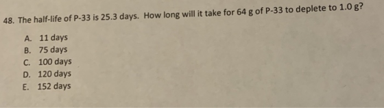 48. The half-life of P-33 is 25.3 days. How long will it take for 64 g of P-33 to deplete to 1.0 g? A. 11 days B. 75 days C.