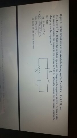 (6 pts) 4. In the circuit show in the sketch the battery emfis E 48.0 V, R 8.0 n, and C 4.0x10 F. nitially the switch is open and the charge on the capacitor is zero. Attime afler the switch is closed, the current in the resistor is 2.00 A. When the current has this value, what is the charge q on the capacitor? (a) zero (b) 64 10 c 28x10 (d) 192 10 C (e) none of the above answers