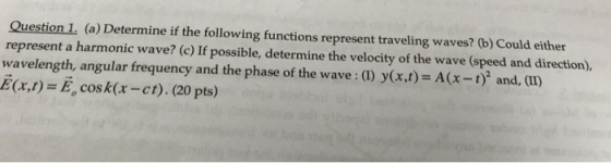 Question 1 (a) Determine if the following functions represent traveling waves? (b) Could either represent a harmonic wave? (c) If possible, determine the velocity of the wave (speed and direction) wavelength, angular frequency and the phase of the wave:() y(xt)-A(x -1) and, (I) E(x,t) = E, cos k(x-ct). (20 pts)