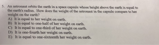 5. An astronaut orbits the earth in a space capsule whose height above the earth is equal to the earths radius. How does the