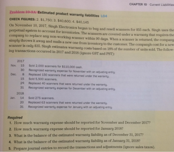 CHAPTER 10 Current Liabilities Problem 10-3A Estimated product warranty llabilities LO4 CHECK FIGURES: 2. $1,750; 3.$40,600; 4. $40,145 On November 10, 2017, Singh Electronics began to buy and resell scanners for $55 each. Singh uses the perpetual system to account for inventories. The scanners are covered under a warranty that requires the company to replace any non-working scanner within 90 days. When a scanner is returned, the company simply throws it away and mails a new one from inventory to the customer. The companys cost for a new scanner is only $35, Singh estimates warranty costs based on 18% of the number of units sold. The follow ing transactions occurred in 2017 and 2018 (ignore GST and PST): 2017 15 30 Recognized warranty expense for November with an adjusting entry 8 15 Sold 5,500 scanners. 29 Replaced 40 scanners that were returned under the warranty. 31 Recognized warranty expense for December with an adjusting entry Nov. Sold 2,000 scanners for $110,000 cash. Dec. Replaced 150 scanners that were returned under the warranty. 2018 Jan. 14 Sold 275 scanners. 20 31 Replaced 63 scanners that were returned under the warranty. Recognized warranty expense for January with an adjusting entry. Required 1. How much warranty expense should be reported for November and December 2017? 2. How much warranty expense should be reported for January 2018? 3. What is the balance of the estimated warranty liability as of December 31, 2017? 4. What is the balance of the estimated warranty liability as of January 31, 2018? 5. Prepare journal entries to record the transactions and adjustments (ignore sales taxes)
