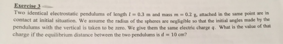Exercise3 Two identical electrostatic pendulums of length l = 0.3 m and mass m = 0.2 g, attached in the same point are in contact at initial situation. We assume the radius of the spheres are negligible so that the initial angles made by the pendulums with the vertical is taken to be zero. We give them the same electric charge q. What is the value of that charge if the equilibrium distance between the two pendulums is d 10 cm?