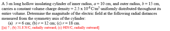 A 5-m long hollow insulating cylinder of inner radius, a 10 cm, and outer radius, b 15 cm, carries a constant volume charge density 2.5x 108/munifomly distributed throughout its entire volume. Determine the magnitude of the electric field at the following radial distances measured from the symmetry axis of the cylinder (a) r=6cm; (b) = 12 cm; (c) r=18 cm. [(a) ?; (b) 51.8 N/C, radially outward; (c) 98N/C, radially outward
