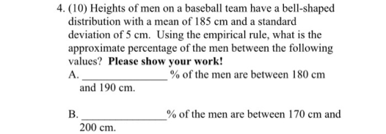 4. (10) Heights of men on a baseball team have a bell-shaped distribution with a mean of 185 cm and a standard deviation of 5 cm. Using the empirical rule, what is the values? Please show your work! A. % of the men are between 180 cm and 190 cm B. % of the men are between 170 cm and 200 cm