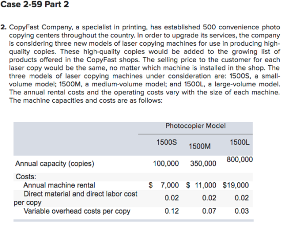 Case 2-59 Part 2 2. CopyFast Company, a specialist in printing, has established 500 convenience photo copying centers throughout the country. In order to upgrade its services, the company is considering three new models of laser copying machines for use in producing high quality copies. These high-quality copies would be added to the growing list of products offered in the CopyFast shops. The selling price to the customer for each laser copy would be the same, no matter which machine is installed in the shop. The three models of laser copying machines under consideration are: 1500S, a small- volume model; 1500M, a medium-volume model; and 1500L, a large-volume model The annual rental costs and the operating costs vary with the size of each machine The machine capacities and costs are as follows Photocopier Model 1500S 1500M 1500L 800,000 Annual capacity (copies) 100,000 350,000 Costs $ 7,000 $ 11,000 $19,000 0.02 0.03 Annual machine rental Direct material and direct labor cost 0.02 0.02 per copy Variable overhead costs per copy 0.12 0.07
