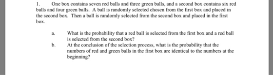 1. One box contains seven red balls and three green balls, and a second box contains six red balls and four green balls. A ball is randomly selected chosen from the first box and placed in the second box. Then a ball is randomly selected from the second box and placed in the first box. a. What is the probability that a red ball is selected from the first box and a red ball is selected from the second box? At the conclusion of the selection process, what is the probability that the numbers of red and green balls in the first box are identical to the numbers at the beginning? b.