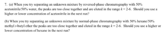7. (a) When you try separating an unknown mixture by reversed-phase chromatography with 50% acetonitrile 50% water, the peaks are too close together and are eluted in the range k 2-6. Should you use a higher or lower concentration of acetonitrile in the next run? (b) When you try separating an unknown mixture by normal phase chromatography with 50% hexane/50% methyl t-butyl cther the pcaks are too closc together and clutcd in the range k 2-6. Should you usc a higher or lower concentration of hexane in the next run
