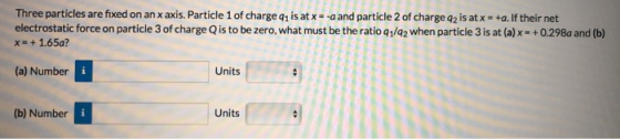 Three particles are fixed on an x axis. Particle 1 of charge q1 is at x- -a and particle 2 of charge q2 is at x +a.If their net electrostatic force on particle 3 of charge Q is to be zero, what must be the ratio q1/a2 when particle 3 is at (a)x-+0.298a and (b) x- +1.65a? (a) Number Units (b) Number Units