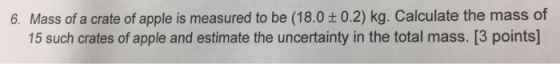 6, Mass of a crate of apple is measured to be (18.0 ± 0.2) kg. Calculate the mass of 15 such crates of apple and estimate the uncertainty in the total mass. [3 points]
