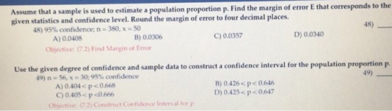 that corresponds to the Assume that a sample is used to estimate a population proportion p. Find the margin of error E given statistics and confidence level. Round the margin of error to four decimal places. 48) 50 B) 0.0306 48) 95% confidence, n-380. x C) 0.0357 D) 0.0340 A) 0.0408 Objective: 7.2) Find Margin of Error Use the given degree of confidence and sample data to construct a confidence interval for the population proportionp. 49) 49) n = 56, x = 30; 95% confidence A) 0.404 p<0.668 C)0.405p <0.666 B) 0.426< p<0.646 D) 0.425<p0.647 Objective: 72) Construct Confidence Interval for p