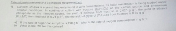 under e stellata ieast frequently found in wine fermentations. Its sugar metabolism is being studied atasts in continuous culture with fructose (CsHi20s) as the carbon source and ammonium Estequiometria microbiana-Coeficiente Respirométrico fen source, the yield of biomass from fructose is 0.025 g g, the yield of ethanol nom uctose is 0.21 g g, and the yield of glycerol (CsH&Os) from fructose is 0.07 gg aerobic conditions C HeO) from i a) If the rate of co b) What is the RQ for this culture? gar constion is 190 g h what is the rate of oxygen consumption in g h 7