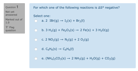 Question 1 For which one of the following reactions is ASº negative? Not yet answered Marked out of 1.0 Select one: O a. 2 IB