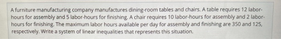 A furniture manufacturing company manufactures dining-room tables and chairs. A table requires 12 labor- hours for assembly a