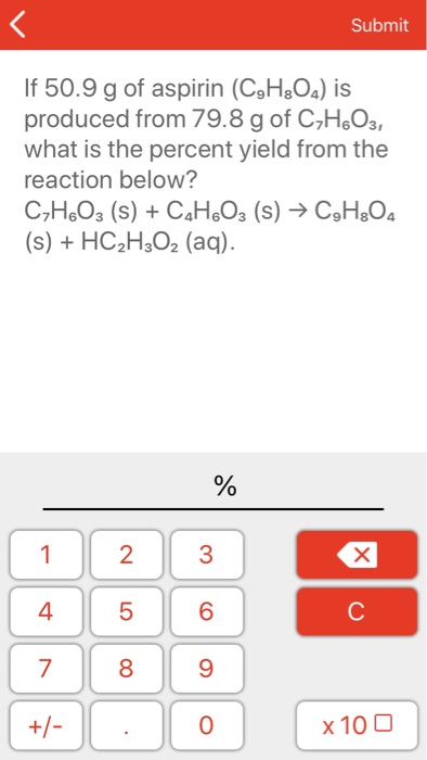 Submit If 50.9 g of aspirin (C3H&Os) is produced from 79.8 g of C7HeO3, what is the percent yield from the reaction below? (s) + HC2H3O2 (aq). 0 1 23 4 5 6 9 0 7 8 x 100