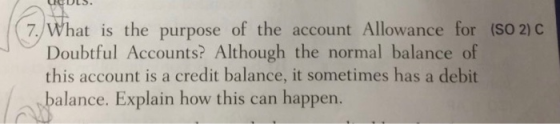 7/What is the purpose of the account Allowance for (SO2) Doubtful Accounts? Although the normal balance of this account is a credit balance, it sometimes has a debit alance. Explain how this can happen.
