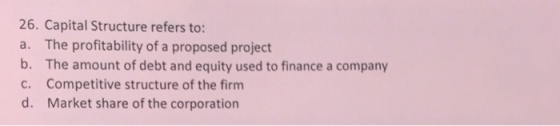 26. Capital Structure refers to: a. The profitability of a proposed project b. The amount of debt and equity used to finance a company c. Competitive structure of the firm d. Market share of the corporation