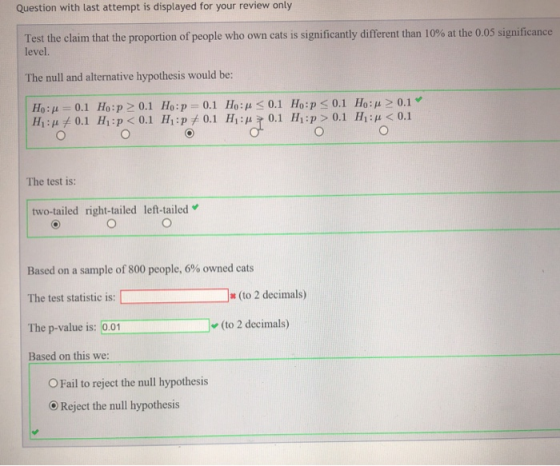 Question with last attempt is displayed for your review only Test the claim that the proportion of people who own cats is significantly different than 10% at the 0.05 significance level. The null and alternative hypothesis would be: Ho: μ 0.1 Ho:p> 0.1 Ho:p-0.1 Ho: μ < 0.1 Ho: p < 0.1 Ho : μ> 0.1 Hing 0.1 Hi p < 0.1 Hi : p+ 0.1 Hing 0.1 14:P> 0.1 HO 0.1 The test is: two-tailed right-tailed left-tailed Based on a sample of 800 people, 6% owned cats The test statistic is: D The p-value is: 00 (to 2 decimals) (to 2 decimals) Based on this we: O Fail to reject the null hypothesis Reject the null hypothesis