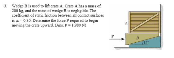 Wedge B is used to lift crate A. Crate A has a mass of 200 kg, and the mass of wedge B is negligible. The coefficient of static friction between all contact surfaces is us 0.30. Determine the force P required to begin moving the crate upward. (Ans. P 1,980 N) 3. 15°