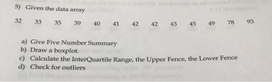 5) Given the data array 32 33 35 39 40 41 42 42 43 45 49 78 93 a) Give Five Number Summary b) Draw a boxplot. c) Calculate th