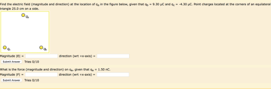 Find the electric field magnitude and direction) at the location of qa in the figure below, given that qb-9.30 μС and qc triangle 25.0 cm on a side -4 30 μC Point charges located at the corners of an equilateral la qc Magnitude IEI direction (wrt +x-axis)- Submit Answer Tries 0/10 what is the force (magnitude and direction) on ga, given that qa = 1.50 nC. Magnitude |FI direction (wrt +x-axis) Submit Answer Tries 0/10