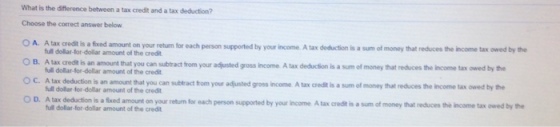 What is the difference between a tax credit and a tax deduction? Choose the correct answer below is a fxed amount on your return for each person supported by your income A tax deduction is a sum of money that reduces the income tax owed by the credit is an amount that you can subtract from your adjusted gross income A tax full dollar-for-dollar amount of the credit full dolar-for-dollar amount of the credit full dollar for-dollar amount of the credit full dollar-for-dollar amount of the credit deduction is a sum of money that reduces the income tax owed by the s an amount that you can subtract from your adfjusted gross income A tax credit is a sum of money that reduces the income tax owed by the each person supported by your income A tax credt is a sum of money O C. A tax O D. A tax deduction is a fxed amount on your return for that reduces the income tax owed by the