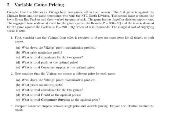 2 Variable Game Pricing Consider that the Minnesota Vikings have two games left in their season. The first game is against the Chicago Bears and the game determines who wins the NFC North Division. The second game is against the lowly Green Bay Packers and their washed up quarterback. The game has no playoff or division implications The aggregate inverse demand curve for the game against the Bears is P- 300- 2Q and the inverse demand for the game against the Packers is P = 240-2Q, where Q is in thousands. The marginal cost of supplying a seat is zero 1. First, consider that the Vikings front office is required to charge the same price for all tickets to both games (a) Write down the Vikings profit maximization problem (b) What price maximizes profit? (c) What is total attendance for the two games? (d) What is total profit at the optimal price? (e) What is total Consumer surplus at the optimal price? 2. Now consider that the Vikings can choose a different price for each game. (a) Write down the Vikings profit maximization problem (b) What prices maximizes profit? (c) What is total attendance for the two games? (d) What is total Profit at the optimal prices? (e) What is total Consumer Surplus at the optimal price? 3. Compare consumer surplus between single price and variable pricing. Explain the intuition behind the result.
