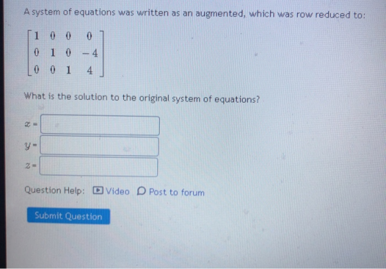 A system of equations was written as an augmented, which was row reduced to: [1 0 0 0 0 1 0 - 4 0 0 1 4 What is the solution