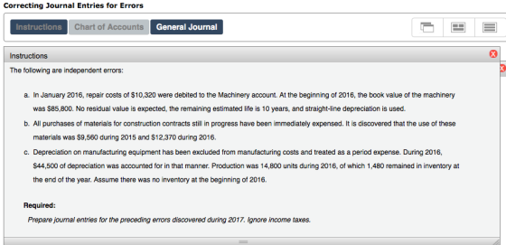 Correcting Journal Entries for Errors Instructions Chart of Accounts General Journal Instructions a. In January 2016, repair costs of $10,320 were debited to the Machinery account. At the beginning of 2016, the book value of the machinery was $85,800. No residual value is expected, the remaining estimated life is 10 years, and straight-line depreciation is used. b. All purchases of materials for construction contracts still in progress have been immediately expensed. It is discovered that the use of these materials was $9,560 during 2015 and $12,370 during 2016 c. Depreciation on manufacturing equipment has been excluded from manufacturing costs and treated as a period expense. During 2016, $44,500 of depreciation was accounted for in that manner. Production was 14,800 units during 2016, of which 1,480 remained in inventory at the end of the year. Assume there was no inventory at the beginning of 2016. Required Prepare journal entries for the preceding errors discovered during 2017. Ignore income taxes.