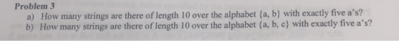 Problem 3 a) How many strings are there of length 10 over the alphabet (a, b) with exactly five as? b) How many strings are