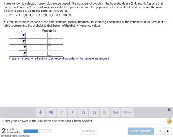 Three randomly selected households are surveyed. The numbers of people in the households are 2, 4, and 9. Assume that samples of size n=2 are randomly selected with replacement from the population of 2, 4, and 9. Listed below are the nine different samples. Complete parts (a) through (c). 2,2 2,4 2,9 4,2 4,4 4,9 9,2 9,4 9,9 a. Find the variance of each of the nine samples, then summarize the sampling distribution of the variances in the format of a table representing the probability distribution of the distinct variance values. 2 Probability (Type an integer or a fraction. Use ascending order of the sample variances.) Enter your answer in the edit fields and then click Check Answer. parts Clear All Check Answer avascript:doExercise(3):