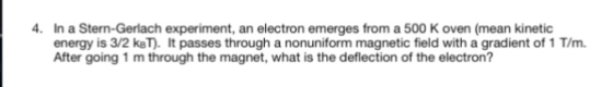 In a Stern-Gerlach experiment, an electron emerges from a 500 K oven (mean kinetic energy is 3/2 keT). It passes through a nonuniform magnetic field with a gradient of 1 T/m. After going 1 m through the magnet, what is the deflection of the electron? 4.