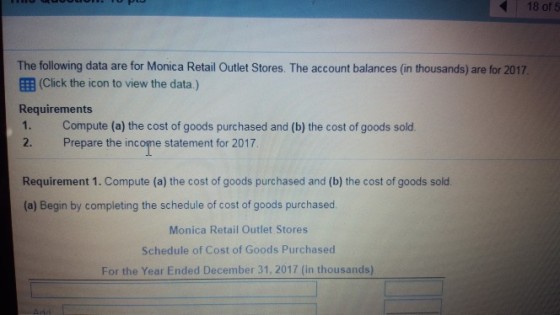 18 of 5 The following data are for Monica Retail Outlet Stores. The account balances (in thousands) are for 2017 (Click the icon to view the data.) Requirements 1. Compute (a) the cost of goods purchased and (b) the cost of goods sold 2. Prepare the income statement for 2017 Requirement 1. Compute (a) the cost of goods purchased and (b) the cost of goods sold. (a) Begin by completing the schedule of cost of goods purchased. Monica Retail Outlet Stores Schedule of Cost of Goods Purchased For the Year Ended December 31, 2017 (in thousands)